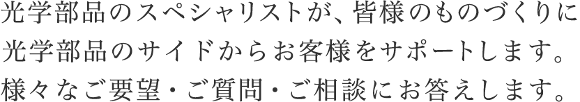 光学部品のスペシャリストが、皆様のものづくりに光学部品のサイドからお客様をサポートします。様々なご要望・ご質問・ご相談にお答えします。